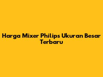 Harga Mixer Philips Ukuran Besar Terbaru