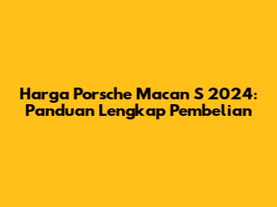 Harga Porsche Macan S 2024: Panduan Lengkap Pembelian