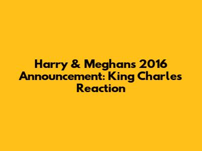 Harry & Meghan's 2016 Announcement: King Charles' Reaction