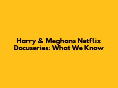 Harry & Meghan's Netflix Docuseries: What We Know