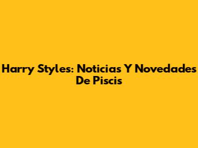 Harry Styles: Noticias Y Novedades De Piscis