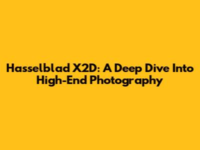 Hasselblad X2D: A Deep Dive Into High-End Photography