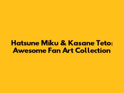 Hatsune Miku & Kasane Teto: Awesome Fan Art Collection