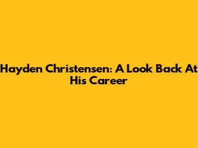 Hayden Christensen: A Look Back At His Career
