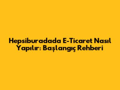 Hepsiburada'da E-Ticaret Nasıl Yapılır: Başlangıç Rehberi