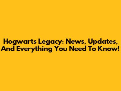 Hogwarts Legacy: News, Updates, And Everything You Need To Know!
