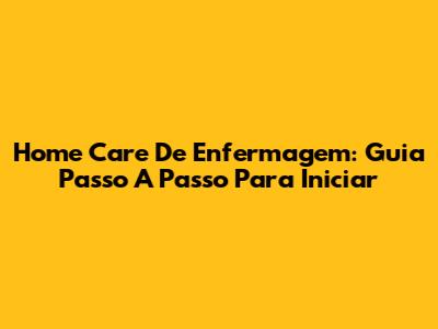 Home Care De Enfermagem: Guia Passo A Passo Para Iniciar