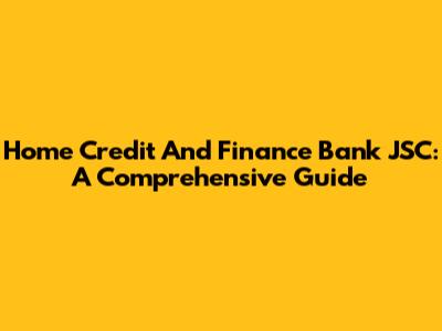 Home Credit And Finance Bank JSC: A Comprehensive Guide