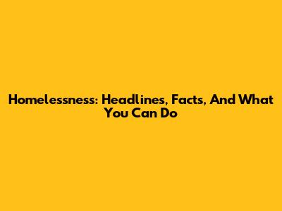 Homelessness: Headlines, Facts, And What You Can Do