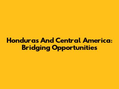Honduras And Central America: Bridging Opportunities