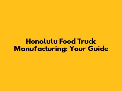 Honolulu Food Truck Manufacturing: Your Guide