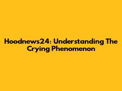 Hoodnews24: Understanding The "Crying" Phenomenon