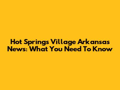 Hot Springs Village Arkansas News: What You Need To Know