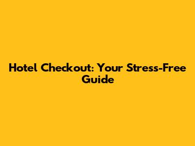 Hotel Checkout: Your Stress-Free Guide