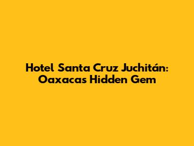 Hotel Santa Cruz Juchitán: Oaxaca's Hidden Gem