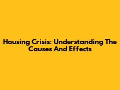 Housing Crisis: Understanding The Causes And Effects