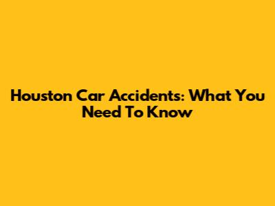 Houston Car Accidents: What You Need To Know