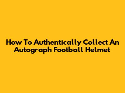 How To Authentically Collect An Autograph Football Helmet