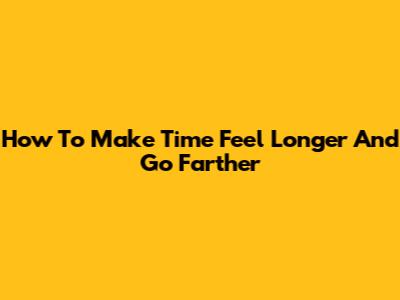 How To Make Time Feel Longer And Go Farther
