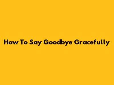 How To Say Goodbye Gracefully