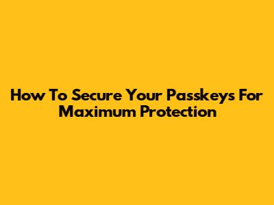 How To Secure Your Passkeys For Maximum Protection