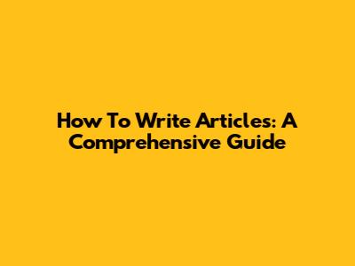 How To Write Articles: A Comprehensive Guide