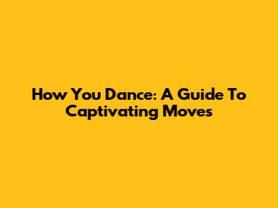 How You Dance: A Guide To Captivating Moves