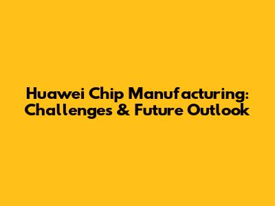 Huawei Chip Manufacturing: Challenges & Future Outlook