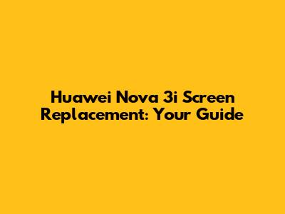 Huawei Nova 3i Screen Replacement: Your Guide