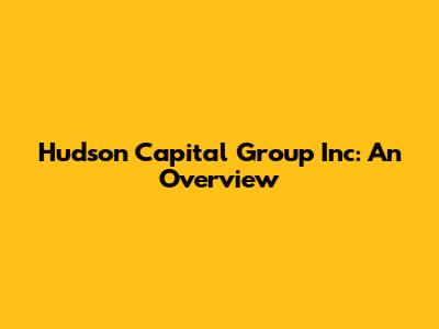 Hudson Capital Group Inc: An Overview