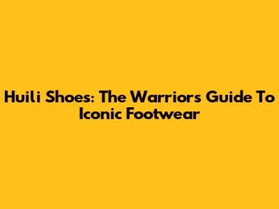 Huili Shoes: The Warrior's Guide To Iconic Footwear