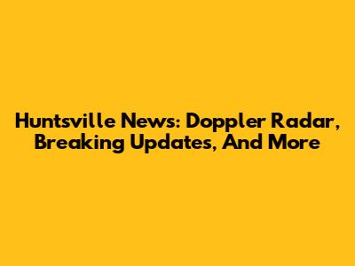 Huntsville News: Doppler Radar, Breaking Updates, And More