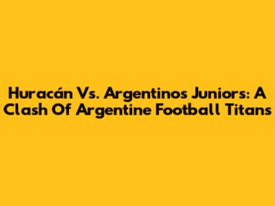 Huracán Vs. Argentinos Juniors: A Clash Of Argentine Football Titans
