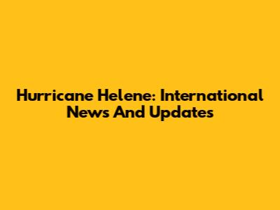 Hurricane Helene: International News And Updates