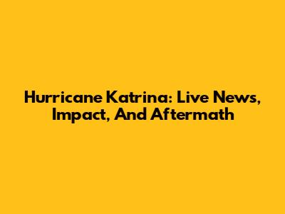 Hurricane Katrina: Live News, Impact, And Aftermath