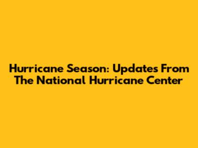 Hurricane Season: Updates From The National Hurricane Center