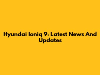 Hyundai Ioniq 9: Latest News And Updates