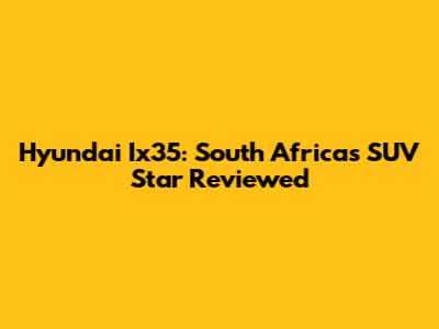 Hyundai Ix35: South Africa's SUV Star Reviewed