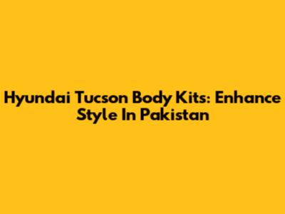 Hyundai Tucson Body Kits: Enhance Style In Pakistan
