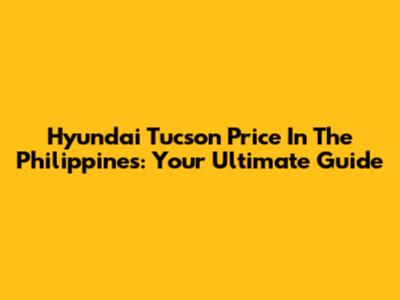 Hyundai Tucson Price In The Philippines: Your Ultimate Guide