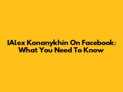 IAlex Konanykhin On Facebook: What You Need To Know