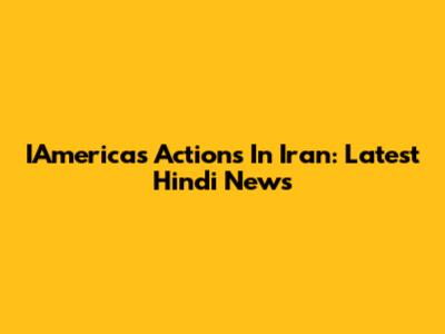 IAmerica's Actions In Iran: Latest Hindi News