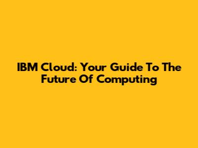 IBM Cloud: Your Guide To The Future Of Computing