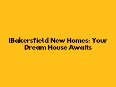 IBakersfield New Homes: Your Dream House Awaits