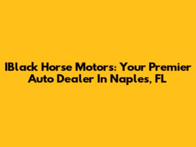 IBlack Horse Motors: Your Premier Auto Dealer In Naples, FL