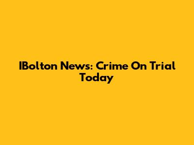 IBolton News: Crime On Trial Today