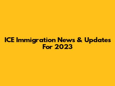 ICE Immigration News & Updates For 2023