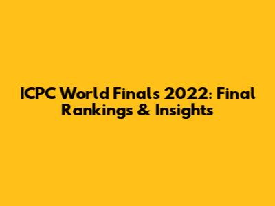 ICPC World Finals 2022: Final Rankings & Insights