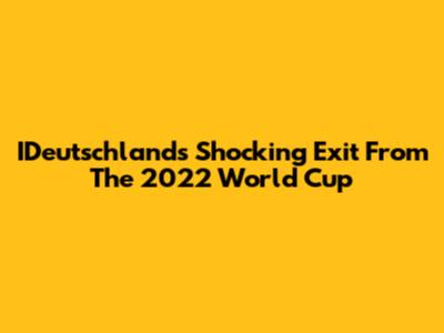 IDeutschland's Shocking Exit From The 2022 World Cup