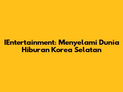 IEntertainment: Menyelami Dunia Hiburan Korea Selatan